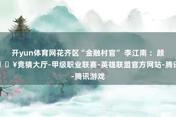 开yun体育网花齐区“金融村官” 李江南 ：颜总-🔥竞猜大厅-甲级职业联赛-英雄联盟官方网站-腾讯游戏