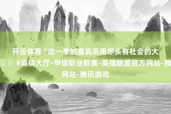 开云体育　　“这一季的嘉宾采用尽头有社会的大宗性-🔥竞猜大厅-甲级职业联赛-英雄联盟官方网站-腾讯游戏