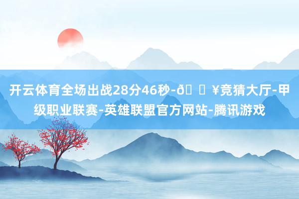 开云体育全场出战28分46秒-🔥竞猜大厅-甲级职业联赛-英雄联盟官方网站-腾讯游戏