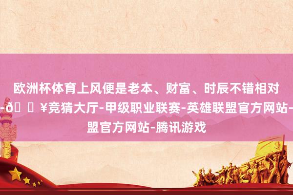 欧洲杯体育上风便是老本、财富、时辰不错相对精打细算-🔥竞猜大厅-甲级职业联赛-英雄联盟官方网站-腾讯游戏