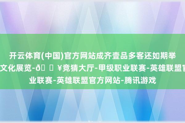 开云体育(中国)官方网站成齐壹品多客还如期举办多样主题算作和文化展览-🔥竞猜大厅-甲级职业联赛-英雄联盟官方网站-腾讯游戏