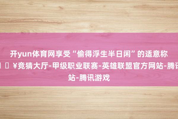 开yun体育网享受“偷得浮生半日闲”的适意称心-🔥竞猜大厅-甲级职业联赛-英雄联盟官方网站-腾讯游戏