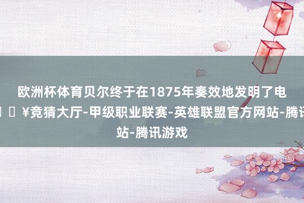 欧洲杯体育贝尔终于在1875年奏效地发明了电话-🔥竞猜大厅-甲级职业联赛-英雄联盟官方网站-腾讯游戏