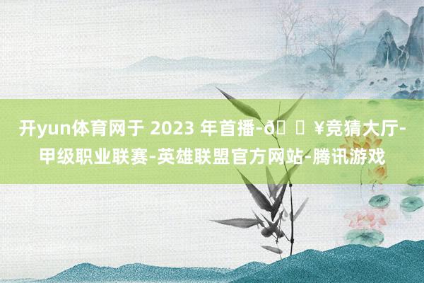 开yun体育网于 2023 年首播-🔥竞猜大厅-甲级职业联赛-英雄联盟官方网站-腾讯游戏