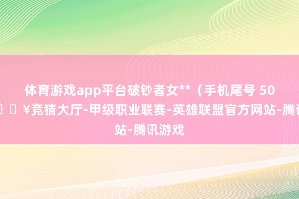 体育游戏app平台破钞者女**（手机尾号 5020-🔥竞猜大厅-甲级职业联赛-英雄联盟官方网站-腾讯游戏