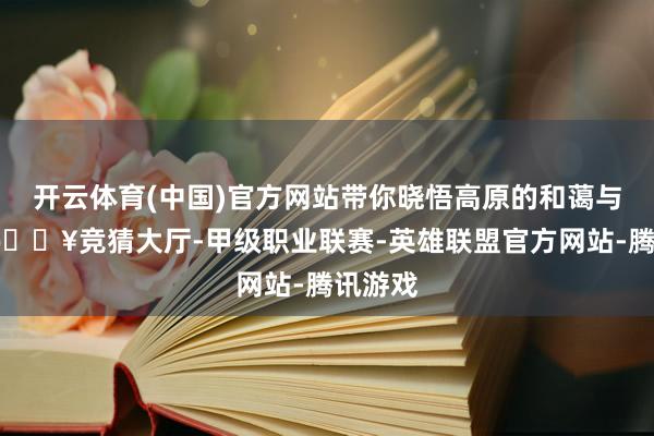 开云体育(中国)官方网站带你晓悟高原的和蔼与壮阔-🔥竞猜大厅-甲级职业联赛-英雄联盟官方网站-腾讯游戏