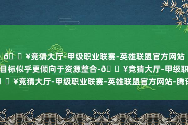 🔥竞猜大厅-甲级职业联赛-英雄联盟官方网站-腾讯游戏这次收购的目标似乎更倾向于资源整合-🔥竞猜大厅-甲级职业联赛-英雄联盟官方网站-腾讯游戏