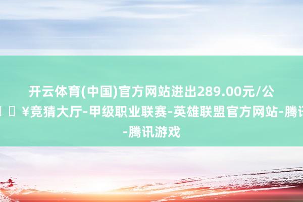 开云体育(中国)官方网站进出289.00元/公斤-🔥竞猜大厅-甲级职业联赛-英雄联盟官方网站-腾讯游戏