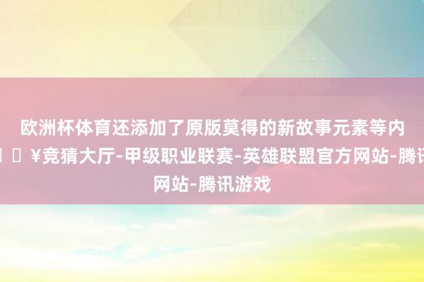 欧洲杯体育还添加了原版莫得的新故事元素等内容-🔥竞猜大厅-甲级职业联赛-英雄联盟官方网站-腾讯游戏