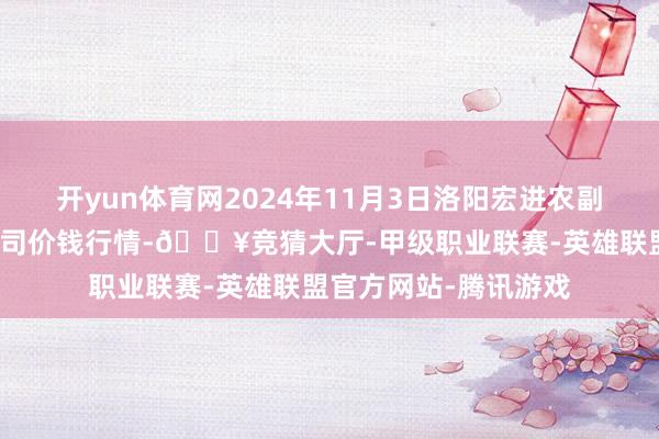 开yun体育网2024年11月3日洛阳宏进农副居品批发阛阓有限公司价钱行情-🔥竞猜大厅-甲级职业联赛-英雄联盟官方网站-腾讯游戏