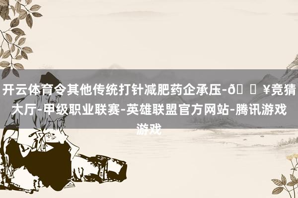 开云体育令其他传统打针减肥药企承压-🔥竞猜大厅-甲级职业联赛-英雄联盟官方网站-腾讯游戏