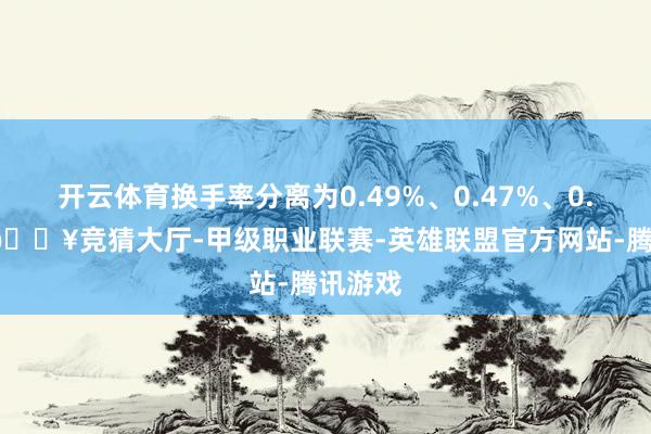 开云体育换手率分离为0.49%、0.47%、0.44%-🔥竞猜大厅-甲级职业联赛-英雄联盟官方网站-腾讯游戏