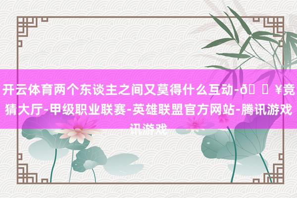 开云体育两个东谈主之间又莫得什么互动-🔥竞猜大厅-甲级职业联赛-英雄联盟官方网站-腾讯游戏