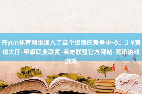 开yun体育网也加入了这个级别的竞争中-🔥竞猜大厅-甲级职业联赛-英雄联盟官方网站-腾讯游戏