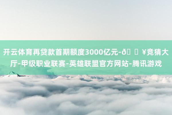 开云体育再贷款首期额度3000亿元-🔥竞猜大厅-甲级职业联赛-英雄联盟官方网站-腾讯游戏