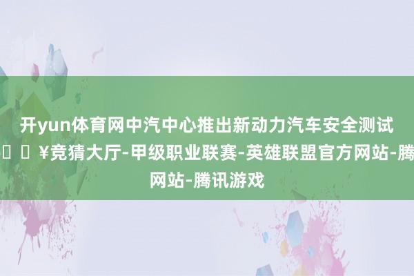 开yun体育网中汽中心推出新动力汽车安全测试圭臬-🔥竞猜大厅-甲级职业联赛-英雄联盟官方网站-腾讯游戏