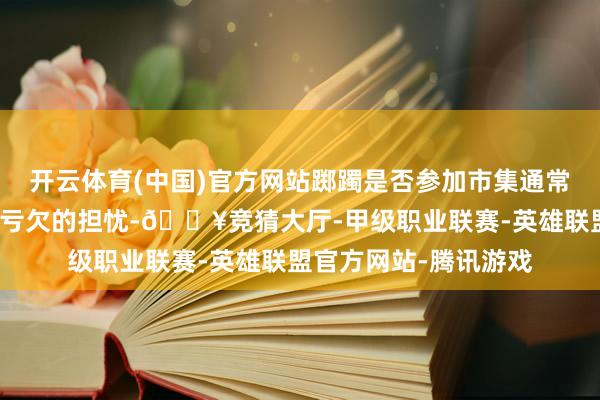 开云体育(中国)官方网站踯躅是否参加市集通常源于对下落的忌惮和亏欠的担忧-🔥竞猜大厅-甲级职业联赛-英雄联盟官方网站-腾讯游戏