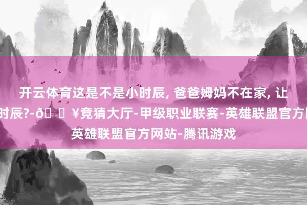 开云体育这是不是小时辰, 爸爸姆妈不在家, 让你我方看门的时辰?-🔥竞猜大厅-甲级职业联赛-英雄联盟官方网站-腾讯游戏