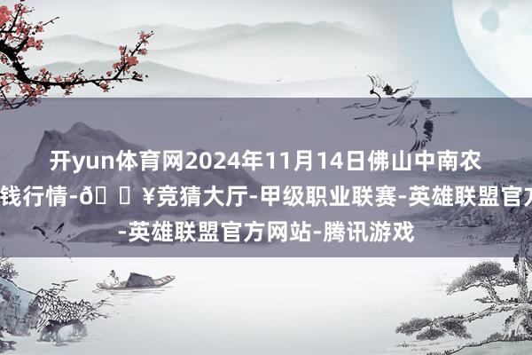 开yun体育网2024年11月14日佛山中南农居品批发市集价钱行情-🔥竞猜大厅-甲级职业联赛-英雄联盟官方网站-腾讯游戏