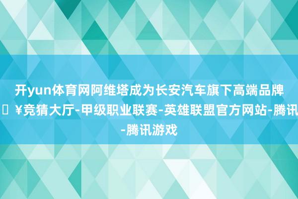 开yun体育网阿维塔成为长安汽车旗下高端品牌-🔥竞猜大厅-甲级职业联赛-英雄联盟官方网站-腾讯游戏