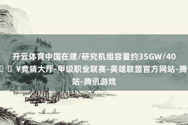 开云体育中国在建/研究机组容量约35GW/40GW-🔥竞猜大厅-甲级职业联赛-英雄联盟官方网站-腾讯游戏