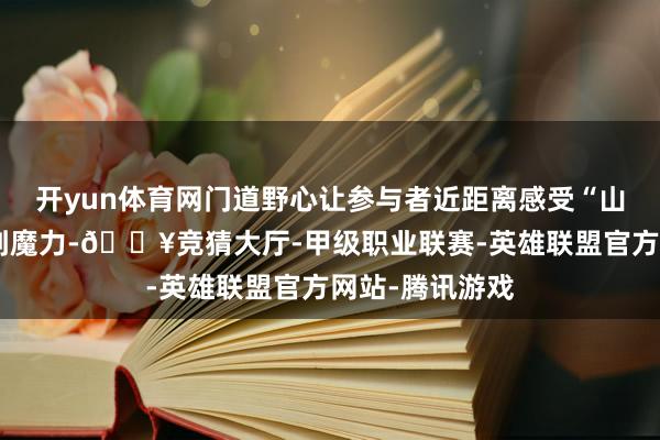 开yun体育网门道野心让参与者近距离感受“山海连城”的独到魔力-🔥竞猜大厅-甲级职业联赛-英雄联盟官方网站-腾讯游戏