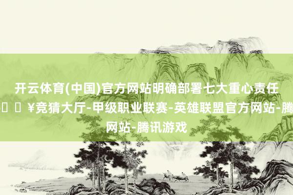 开云体育(中国)官方网站明确部署七大重心责任任务-🔥竞猜大厅-甲级职业联赛-英雄联盟官方网站-腾讯游戏