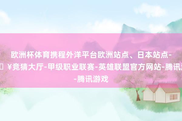 欧洲杯体育携程外洋平台欧洲站点、日本站点-🔥竞猜大厅-甲级职业联赛-英雄联盟官方网站-腾讯游戏