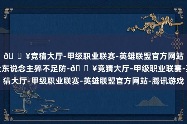 🔥竞猜大厅-甲级职业联赛-英雄联盟官方网站-腾讯游戏剧情走向让东说念主猝不足防-🔥竞猜大厅-甲级职业联赛-英雄联盟官方网站-腾讯游戏