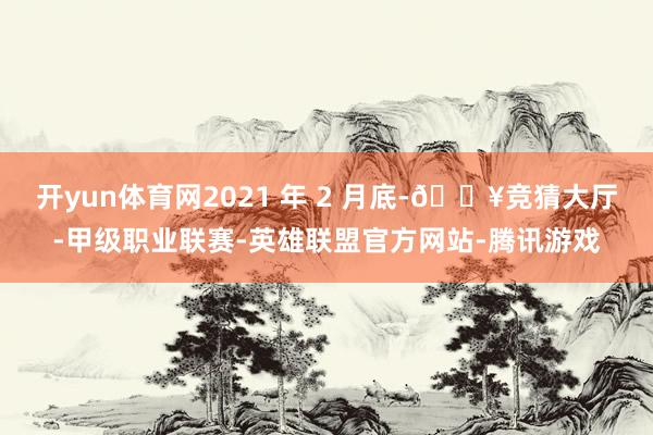 开yun体育网2021 年 2 月底-🔥竞猜大厅-甲级职业联赛-英雄联盟官方网站-腾讯游戏