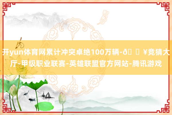 开yun体育网累计冲突卓绝100万辆-🔥竞猜大厅-甲级职业联赛-英雄联盟官方网站-腾讯游戏