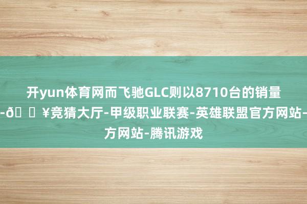 开yun体育网而飞驰GLC则以8710台的销量略显失容-🔥竞猜大厅-甲级职业联赛-英雄联盟官方网站-腾讯游戏