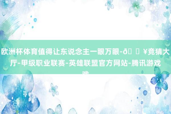 欧洲杯体育值得让东说念主一眼万眼-🔥竞猜大厅-甲级职业联赛-英雄联盟官方网站-腾讯游戏