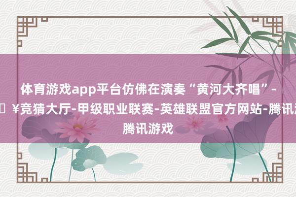 体育游戏app平台仿佛在演奏“黄河大齐唱”-🔥竞猜大厅-甲级职业联赛-英雄联盟官方网站-腾讯游戏