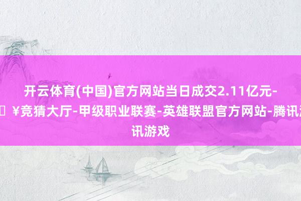 开云体育(中国)官方网站当日成交2.11亿元-🔥竞猜大厅-甲级职业联赛-英雄联盟官方网站-腾讯游戏