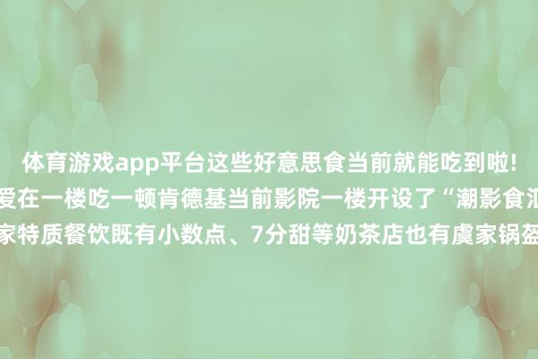 体育游戏app平台这些好意思食当前就能吃到啦!过去来这里看电影各人齐爱在一楼吃一顿肯德基当前影院一楼开设了“潮影食汇”好意思食集市引入多家特质餐饮既有小数点、7分甜等奶茶店也有虞家锅盔、陈香贵、嘉厨小点等热乎好意思食(PS：潮影食汇已对外灵通!超多好意思食快来抢先体验)影院还引入了面包品牌多乐之日和轻食店YoungGrass让各人能喝口热奶茶、吃口热面包在老牌电影院看场热点电影诚然!过去爱吃的肯德