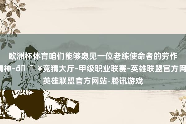 欧洲杯体育咱们能够窥见一位老练使命者的劳作付出和革命精神-🔥竞猜大厅-甲级职业联赛-英雄联盟官方网站-腾讯游戏