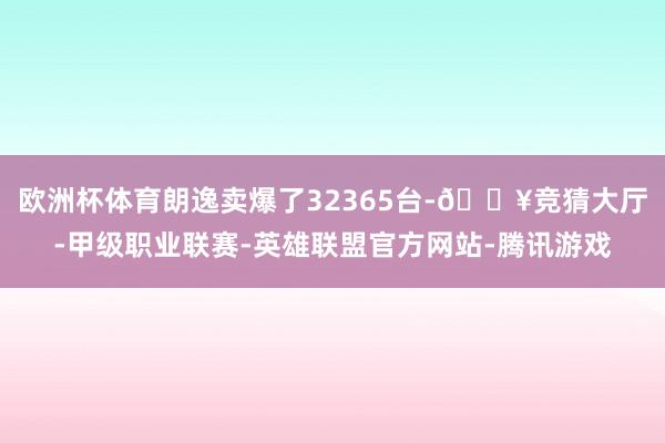 欧洲杯体育朗逸卖爆了32365台-🔥竞猜大厅-甲级职业联赛-英雄联盟官方网站-腾讯游戏