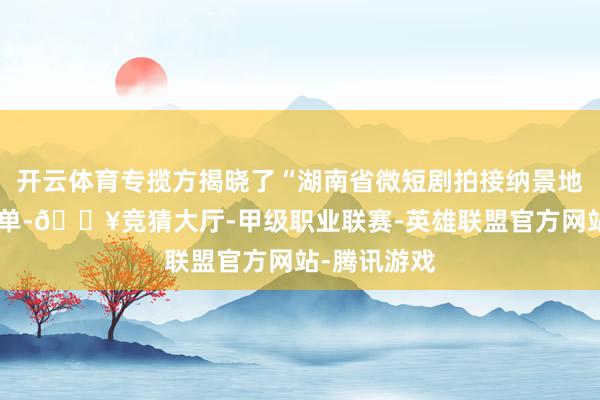 开云体育专揽方揭晓了“湖南省微短剧拍接纳景地”第一批名单-🔥竞猜大厅-甲级职业联赛-英雄联盟官方网站-腾讯游戏