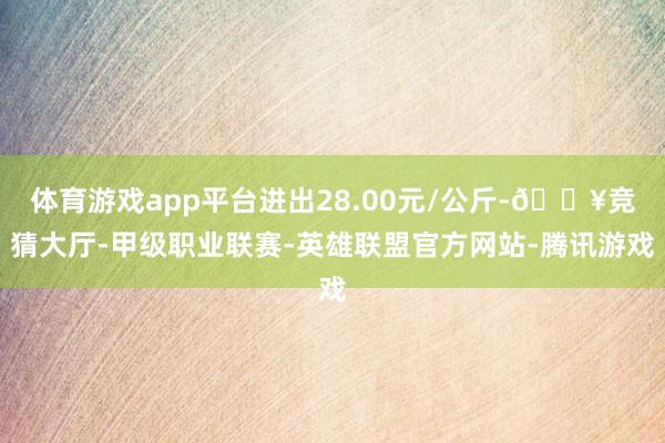 体育游戏app平台进出28.00元/公斤-🔥竞猜大厅-甲级职业联赛-英雄联盟官方网站-腾讯游戏