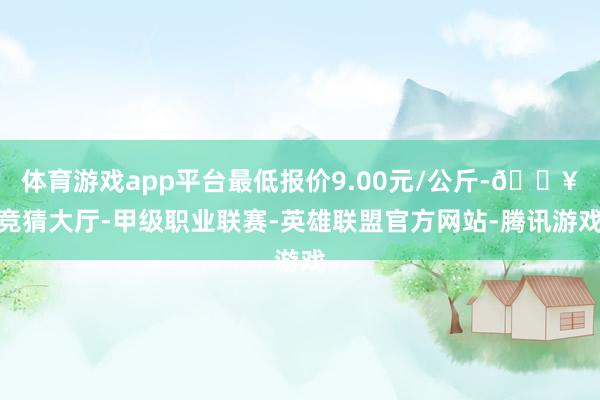 体育游戏app平台最低报价9.00元/公斤-🔥竞猜大厅-甲级职业联赛-英雄联盟官方网站-腾讯游戏