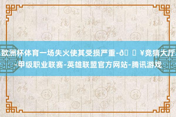 欧洲杯体育一场失火使其受损严重-🔥竞猜大厅-甲级职业联赛-英雄联盟官方网站-腾讯游戏