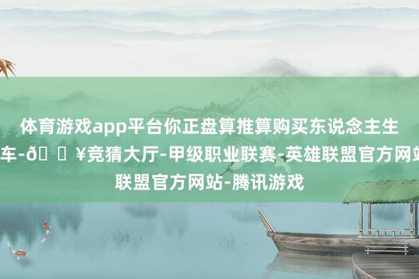 体育游戏app平台你正盘算推算购买东说念主生中的第一辆车-🔥竞猜大厅-甲级职业联赛-英雄联盟官方网站-腾讯游戏