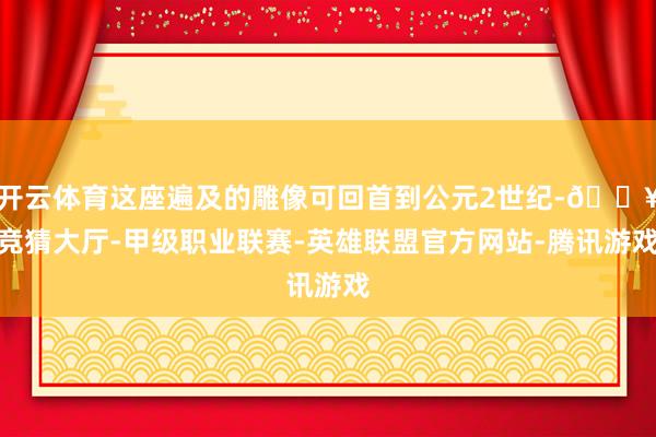 开云体育这座遍及的雕像可回首到公元2世纪-🔥竞猜大厅-甲级职业联赛-英雄联盟官方网站-腾讯游戏