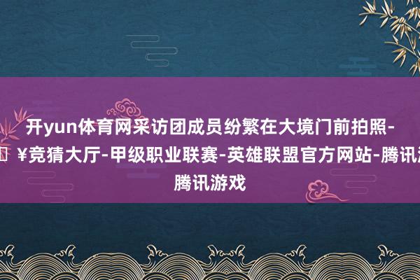 开yun体育网采访团成员纷繁在大境门前拍照-🔥竞猜大厅-甲级职业联赛-英雄联盟官方网站-腾讯游戏