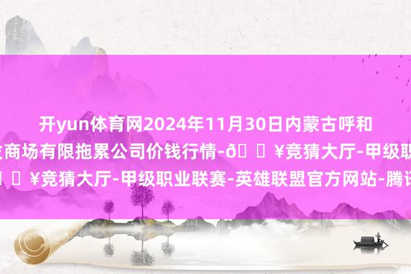 开yun体育网2024年11月30日内蒙古呼和浩特市东瓦窑农副产物批发商场有限拖累公司价钱行情-🔥竞猜大厅-甲级职业联赛-英雄联盟官方网站-腾讯游戏