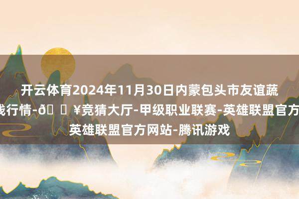 开云体育2024年11月30日内蒙包头市友谊蔬菜批发市集价钱行情-🔥竞猜大厅-甲级职业联赛-英雄联盟官方网站-腾讯游戏