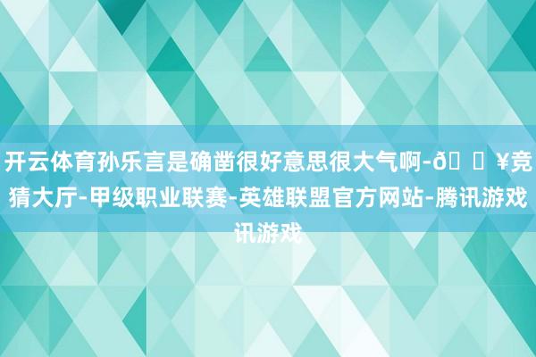 开云体育孙乐言是确凿很好意思很大气啊-🔥竞猜大厅-甲级职业联赛-英雄联盟官方网站-腾讯游戏