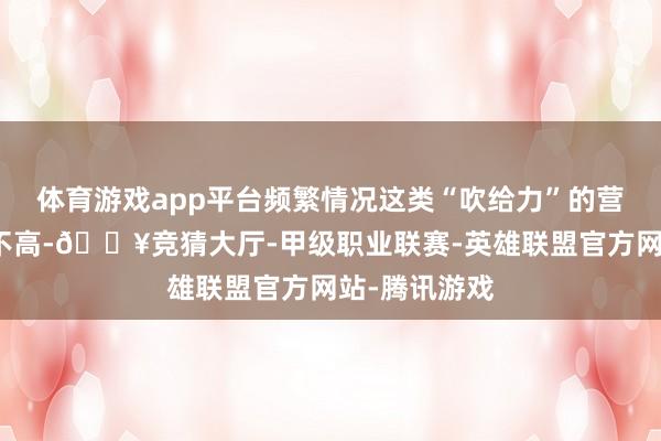 体育游戏app平台频繁情况这类“吹给力”的营销号诚信度不高-🔥竞猜大厅-甲级职业联赛-英雄联盟官方网站-腾讯游戏