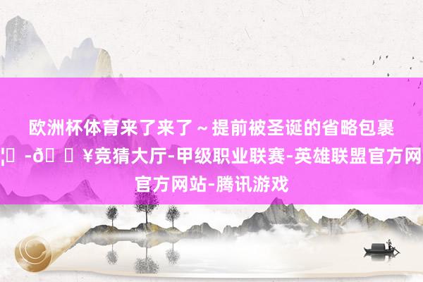 欧洲杯体育来了来了～提前被圣诞的省略包裹🎄🦌-🔥竞猜大厅-甲级职业联赛-英雄联盟官方网站-腾讯游戏